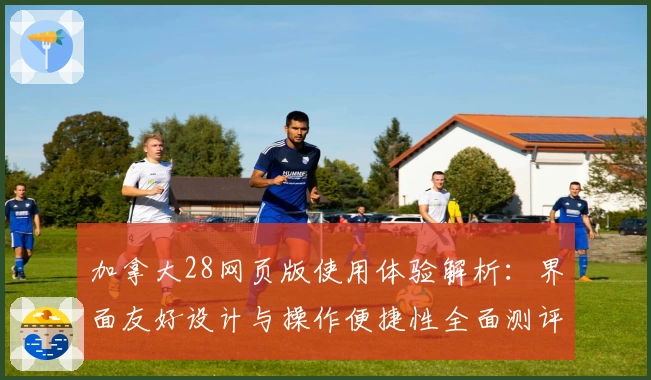 加拿大28网页版使用体验解析：界面友好设计与操作便捷性全面测评