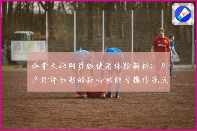 加拿大28网页版使用体验解析：用户好评如潮的核心功能与操作亮点