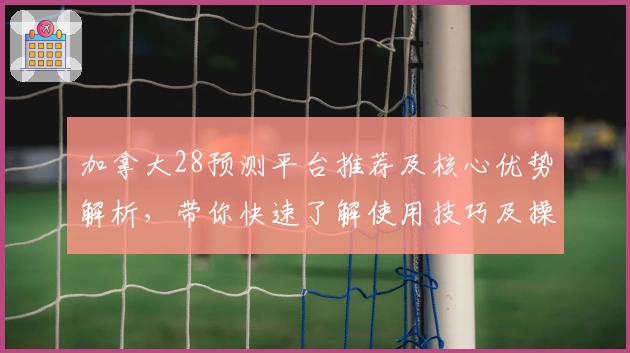 加拿大28预测平台推荐及核心优势解析，带你快速了解使用技巧及操作体验