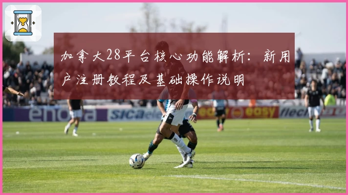 加拿大28平台核心功能解析：新用户注册教程及基础操作说明
